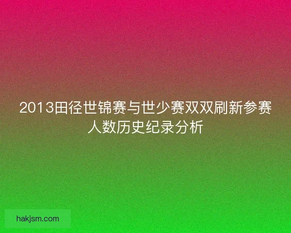 2013田径世锦赛与世少赛双双刷新参赛人数历史纪录分析