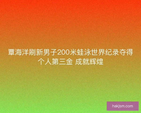 覃海洋刷新男子200米蛙泳世界纪录夺得个人第三金 成就辉煌