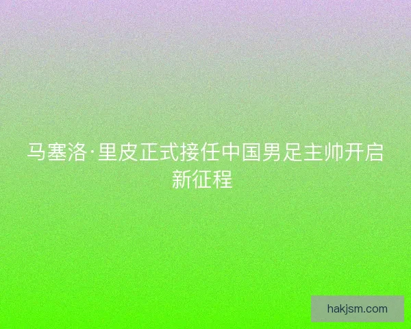 马塞洛·里皮正式接任中国男足主帅开启新征程 
