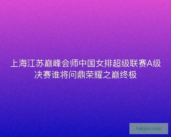上海江苏巅峰会师中国女排超级联赛A级决赛谁将问鼎荣耀之巅终极