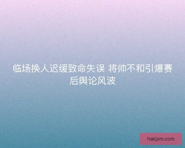 临场换人迟缓致命失误 将帅不和引爆赛后舆论风波