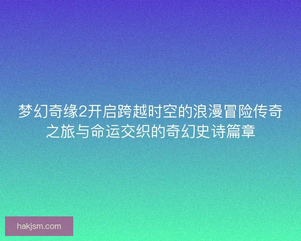 梦幻奇缘2开启跨越时空的浪漫冒险传奇之旅与命运交织的奇幻史诗篇章