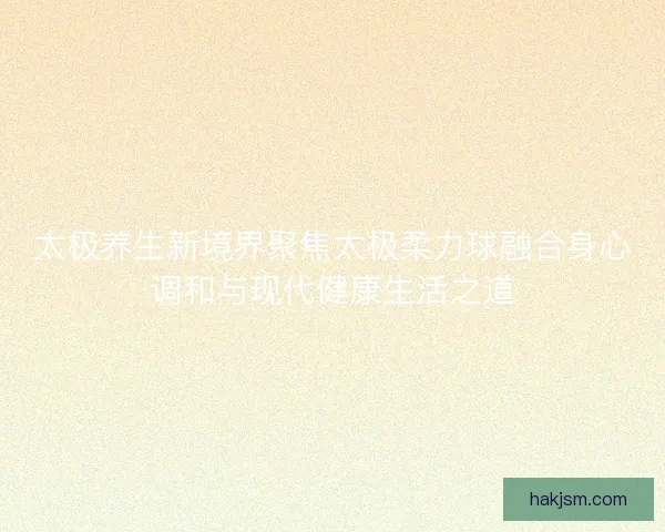 太极养生新境界聚焦太极柔力球融合身心调和与现代健康生活之道