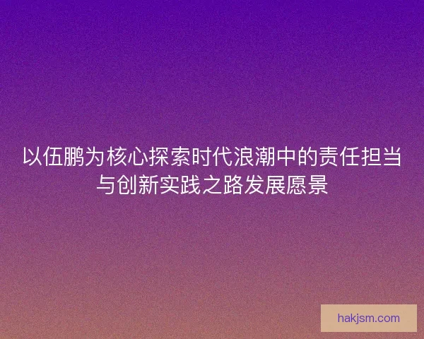 以伍鹏为核心探索时代浪潮中的责任担当与创新实践之路发展愿景