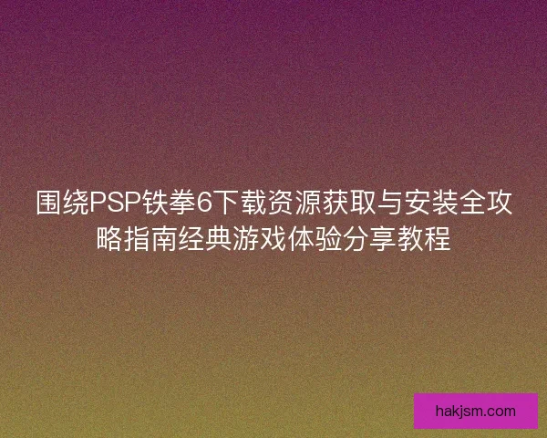 围绕PSP铁拳6下载资源获取与安装全攻略指南经典游戏体验分享教程